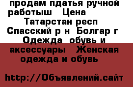 продам пдатья ручной работыш › Цена ­ 5 000 - Татарстан респ., Спасский р-н, Болгар г. Одежда, обувь и аксессуары » Женская одежда и обувь   
